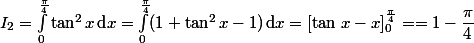 \displaystyle I_2=\int_0^{\frac{\pi}{4}}\tan^2x\,\text{d}x=\int_0^{\frac{\pi}{4}}(1+\tan^2x-1)\,\text{d}x=\left[\tan\,x-x\right]_0^{\frac{\pi}{4}}==1-\dfrac{\pi}{4}